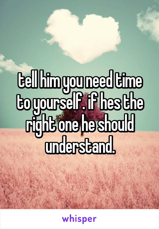 tell him you need time to yourself. if hes the right one he should understand.