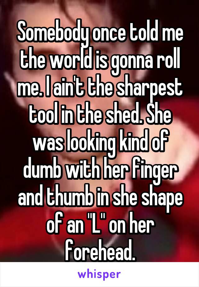 Somebody once told me the world is gonna roll me. I ain't the sharpest tool in the shed. She was looking kind of dumb with her finger and thumb in she shape of an "L" on her forehead.