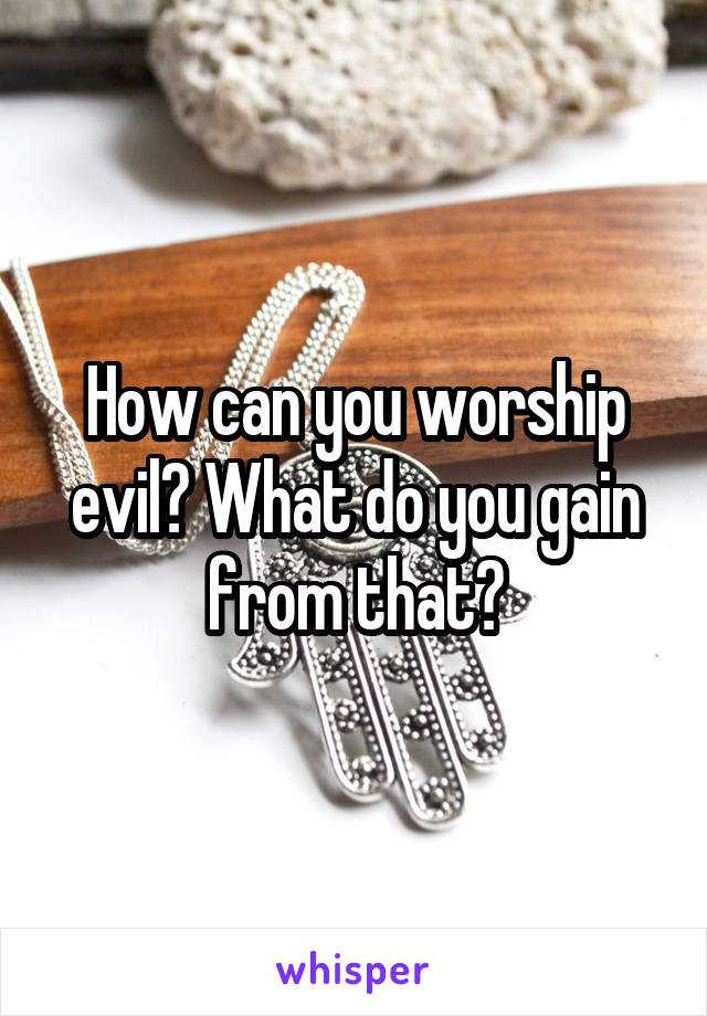 How can you worship evil? What do you gain from that?