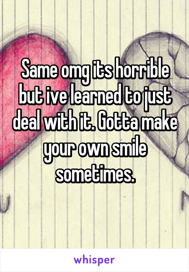 Same omg its horrible but ive learned to just deal with it. Gotta make your own smile sometimes.
