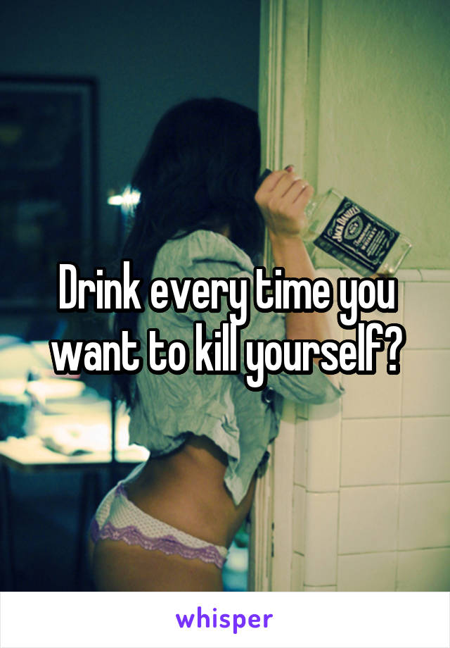 Drink every time you want to kill yourself?