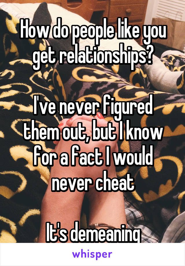 How do people like you get relationships?

I've never figured them out, but I know for a fact I would never cheat

It's demeaning