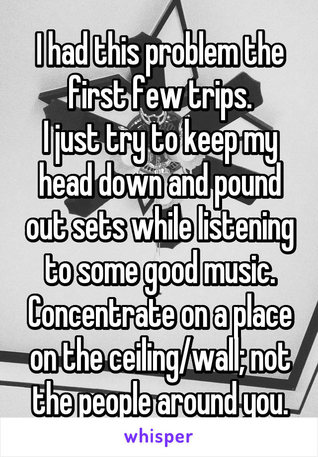 I had this problem the first few trips.
I just try to keep my head down and pound out sets while listening to some good music.
Concentrate on a place on the ceiling/wall; not the people around you.