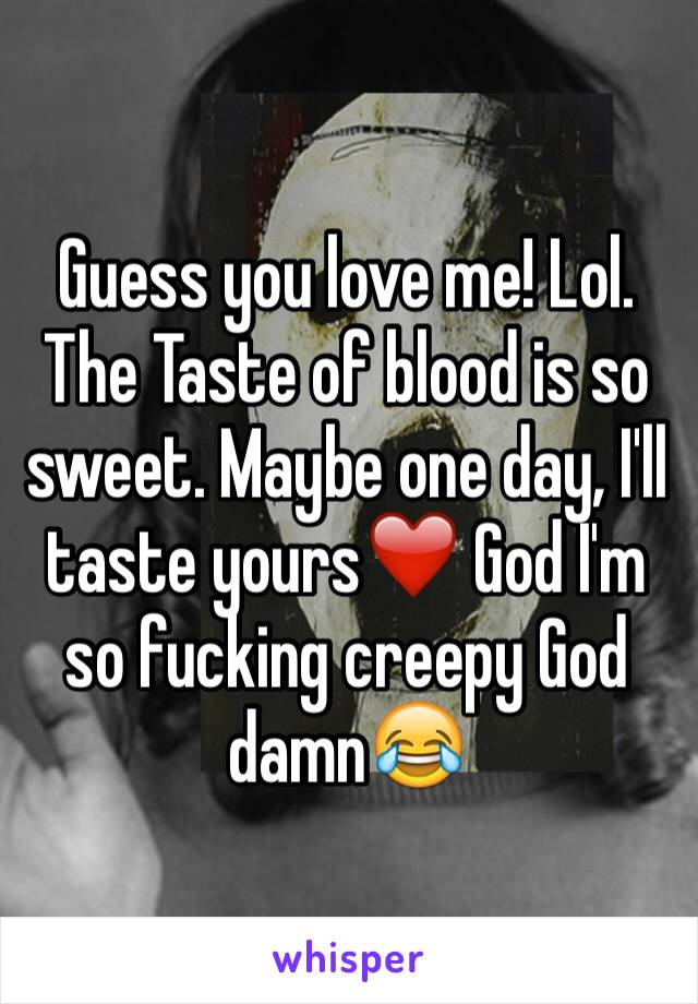 Guess you love me! Lol. The Taste of blood is so sweet. Maybe one day, I'll taste yours❤️ God I'm so fucking creepy God damn😂