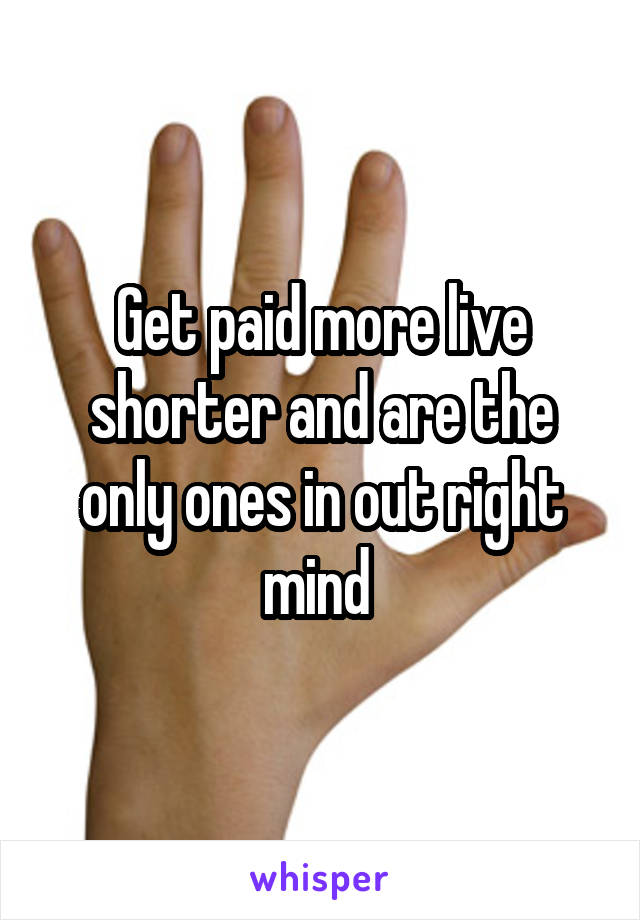 Get paid more live shorter and are the only ones in out right mind 