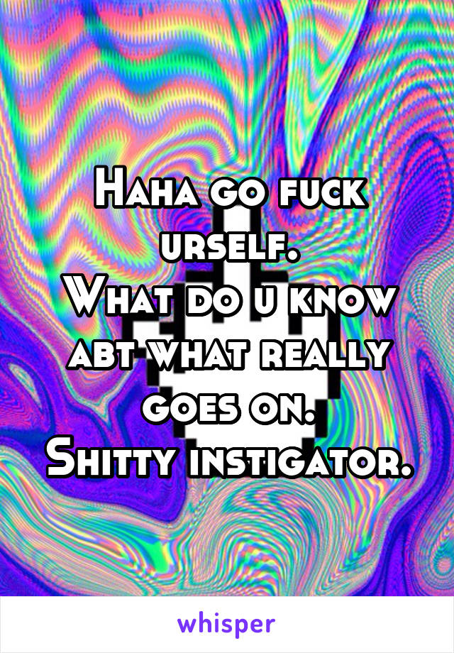 Haha go fuck urself.
What do u know abt what really goes on.
Shitty instigator.