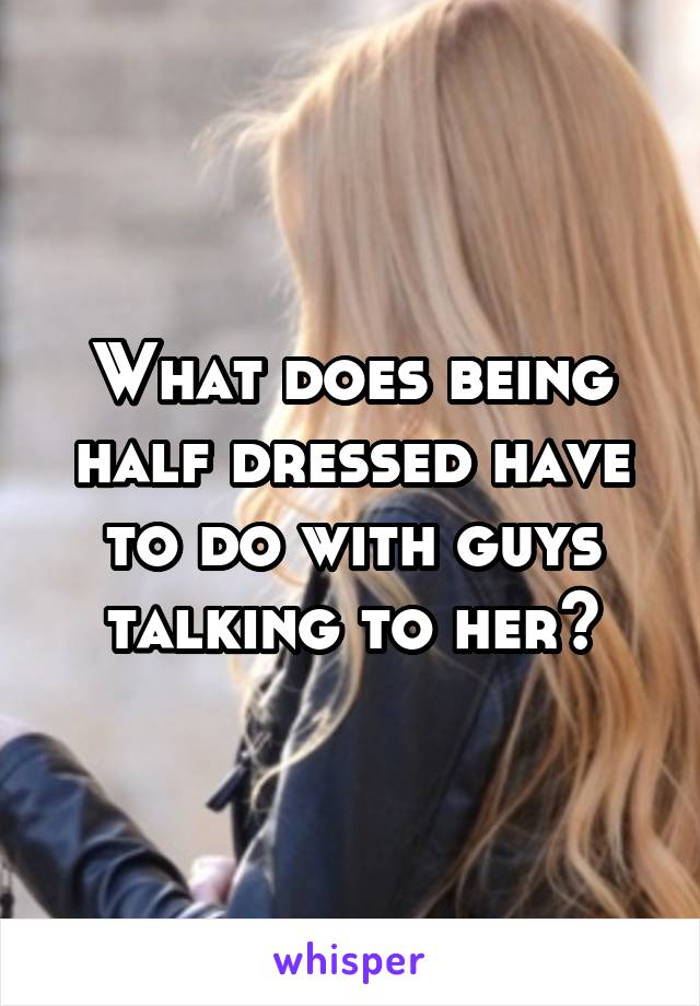 What does being half dressed have to do with guys talking to her?