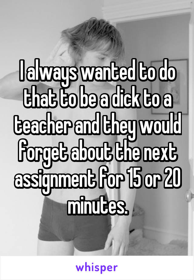 I always wanted to do that to be a dick to a teacher and they would forget about the next assignment for 15 or 20 minutes.