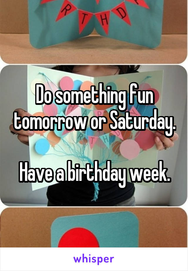 Do something fun tomorrow or Saturday.  
Have a birthday week.