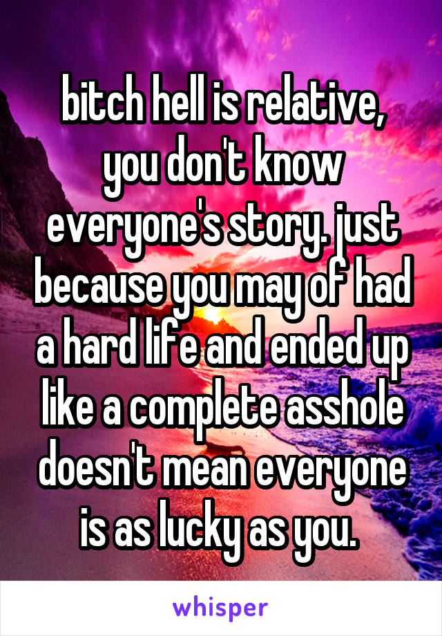 bitch hell is relative, you don't know everyone's story. just because you may of had a hard life and ended up like a complete asshole doesn't mean everyone is as lucky as you. 