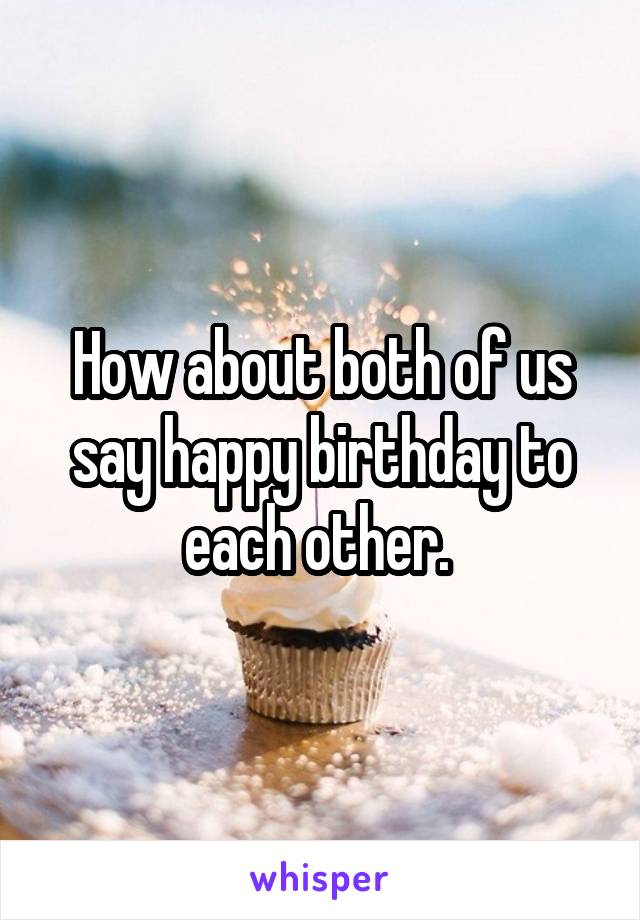 How about both of us say happy birthday to each other. 