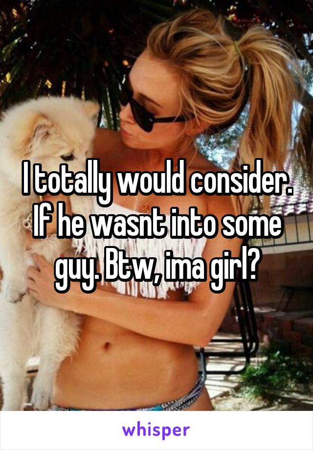 I totally would consider. If he wasnt into some guy. Btw, ima girl😭