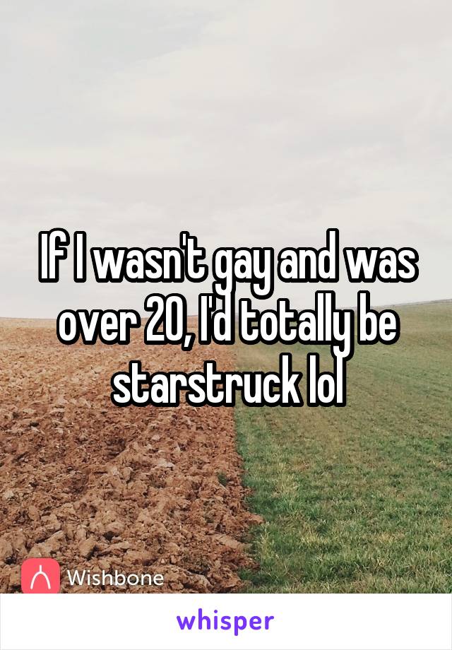 If I wasn't gay and was over 20, I'd totally be starstruck lol