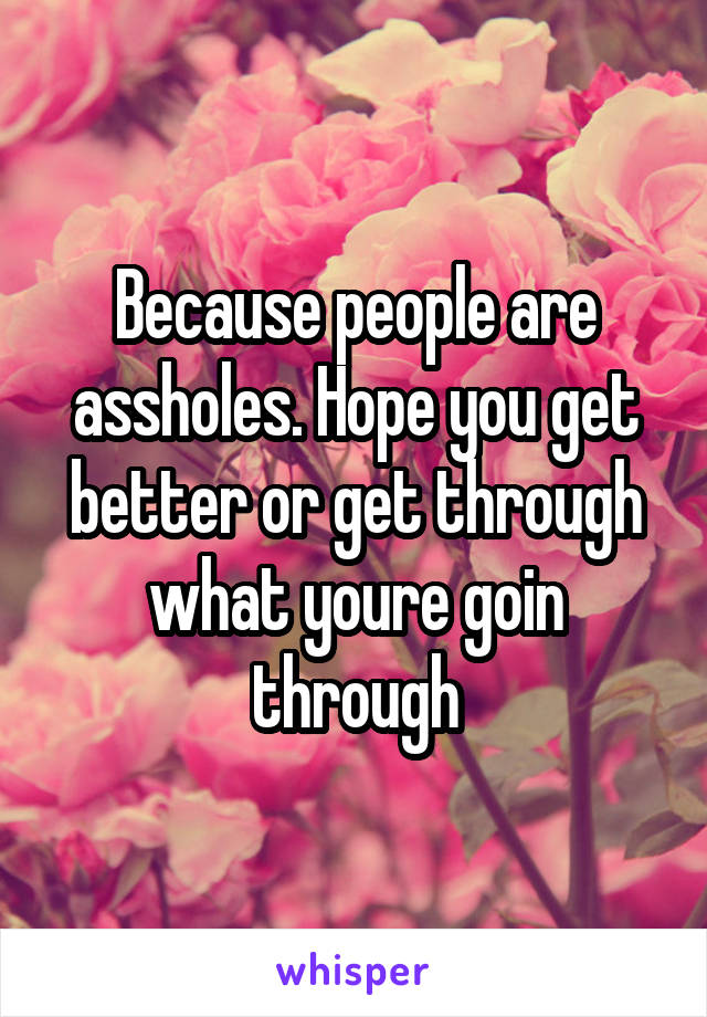 Because people are assholes. Hope you get better or get through what youre goin through