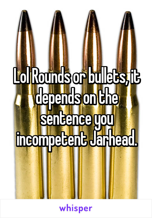 Lol Rounds or bullets, it depends on the sentence you incompetent Jarhead.