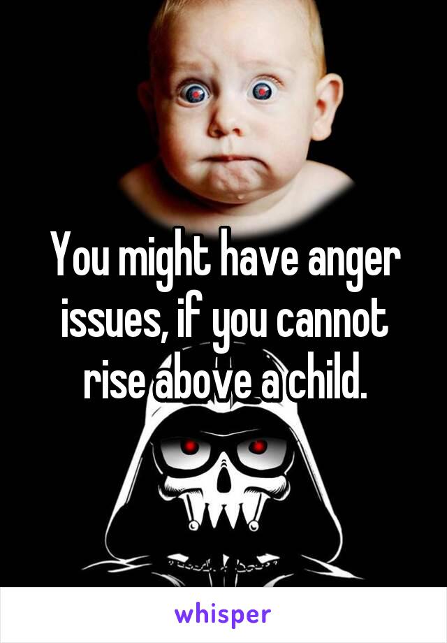 You might have anger issues, if you cannot rise above a child.