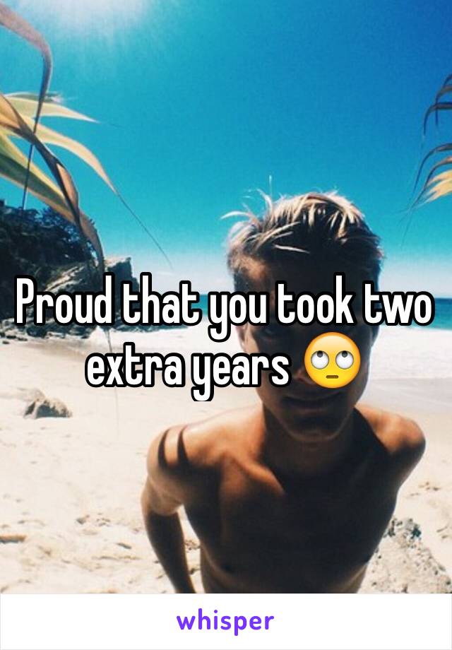 Proud that you took two extra years 🙄