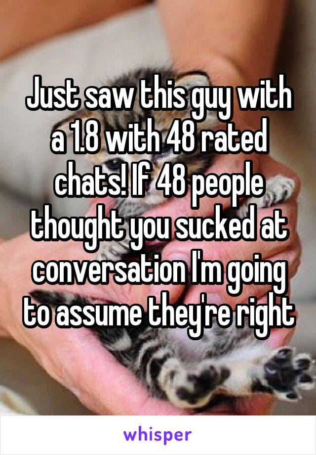 Just saw this guy with a 1.8 with 48 rated chats! If 48 people thought you sucked at conversation I'm going to assume they're right 