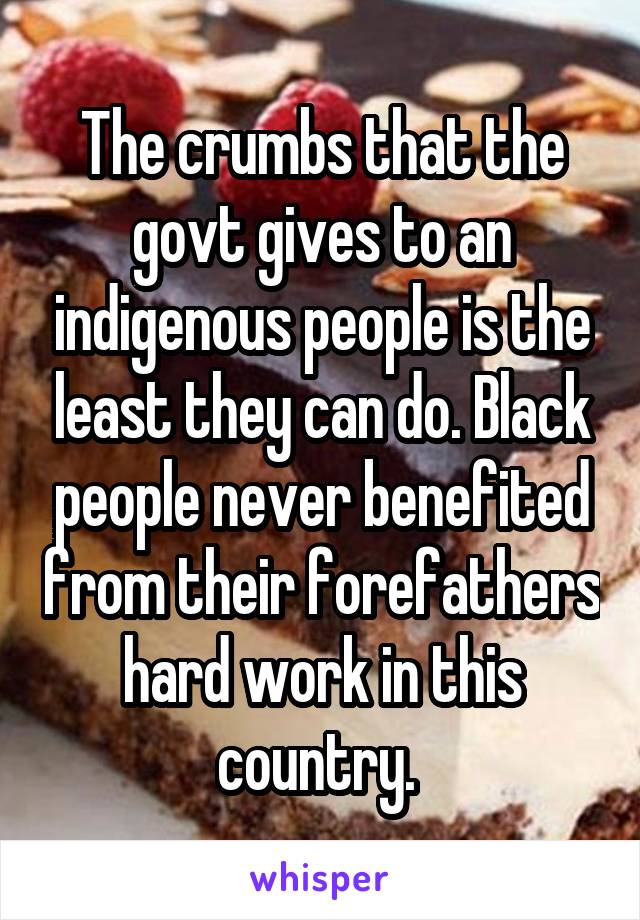 The crumbs that the govt gives to an indigenous people is the least they can do. Black people never benefited from their forefathers hard work in this country. 