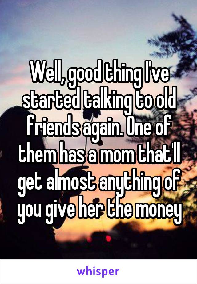 Well, good thing I've started talking to old friends again. One of them has a mom that'll get almost anything of you give her the money