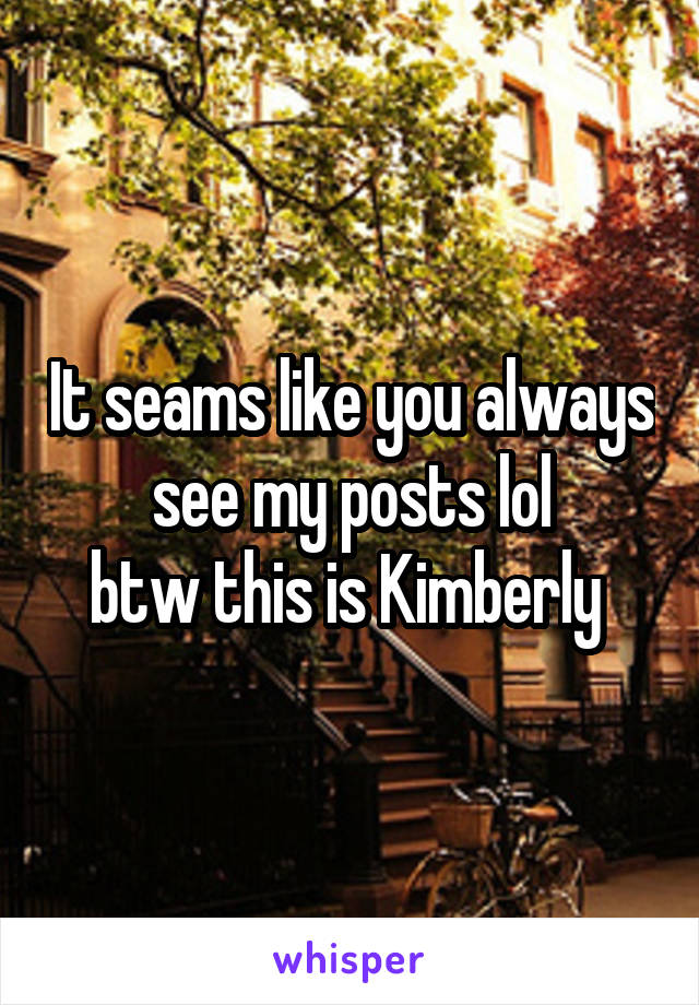 It seams like you always see my posts lol
btw this is Kimberly 