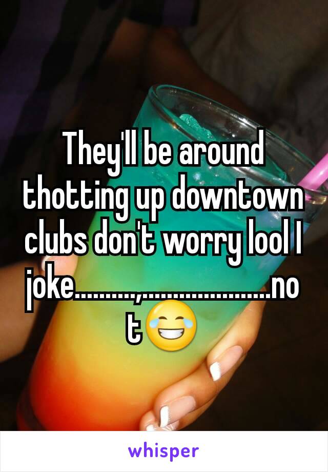 They'll be around thotting up downtown clubs don't worry lool I joke..........,.....................not😂