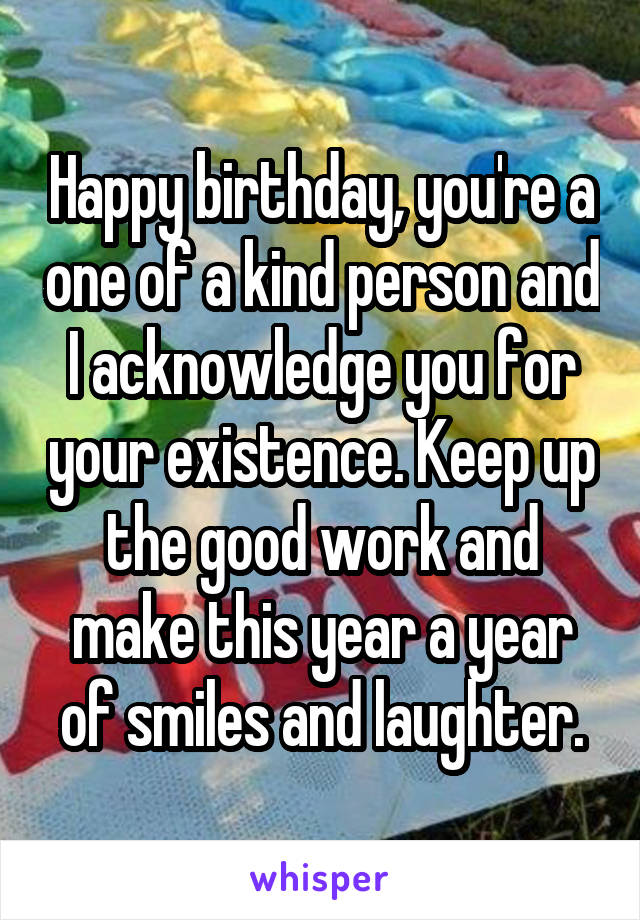 Happy birthday, you're a one of a kind person and I acknowledge you for your existence. Keep up the good work and make this year a year of smiles and laughter.