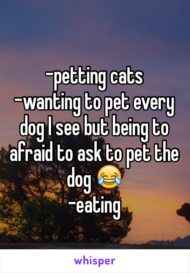 -petting cats
-wanting to pet every dog I see but being to afraid to ask to pet the dog 😂
-eating