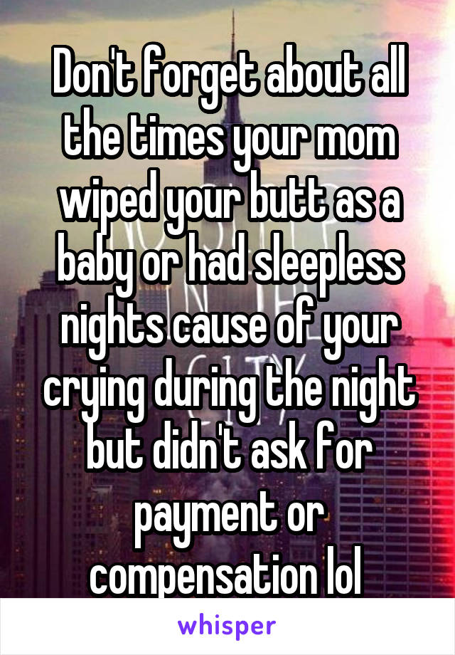 Don't forget about all the times your mom wiped your butt as a baby or had sleepless nights cause of your crying during the night but didn't ask for payment or compensation lol 