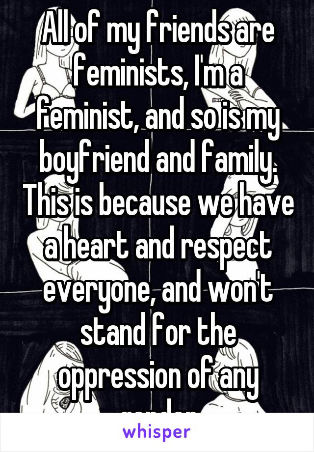 All of my friends are feminists, I'm a feminist, and so is my boyfriend and family. This is because we have a heart and respect everyone, and won't stand for the oppression of any gender