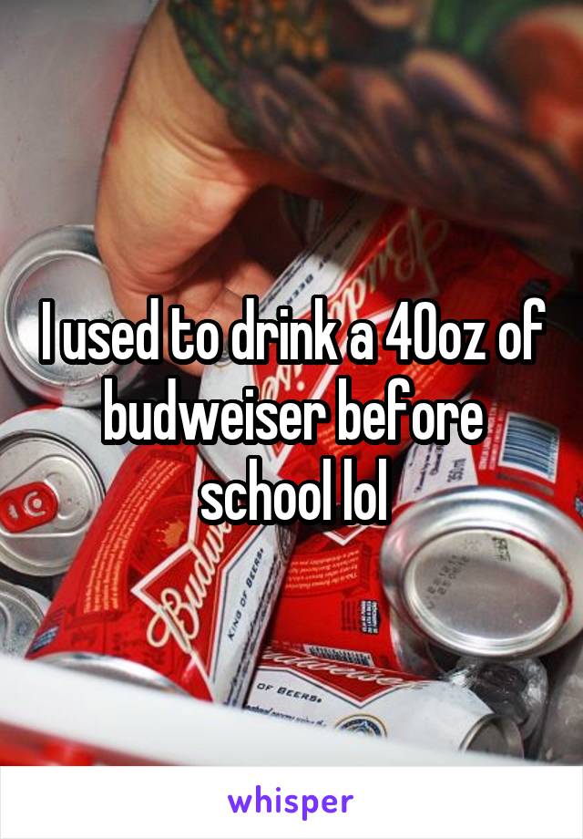 I used to drink a 40oz of budweiser before school lol