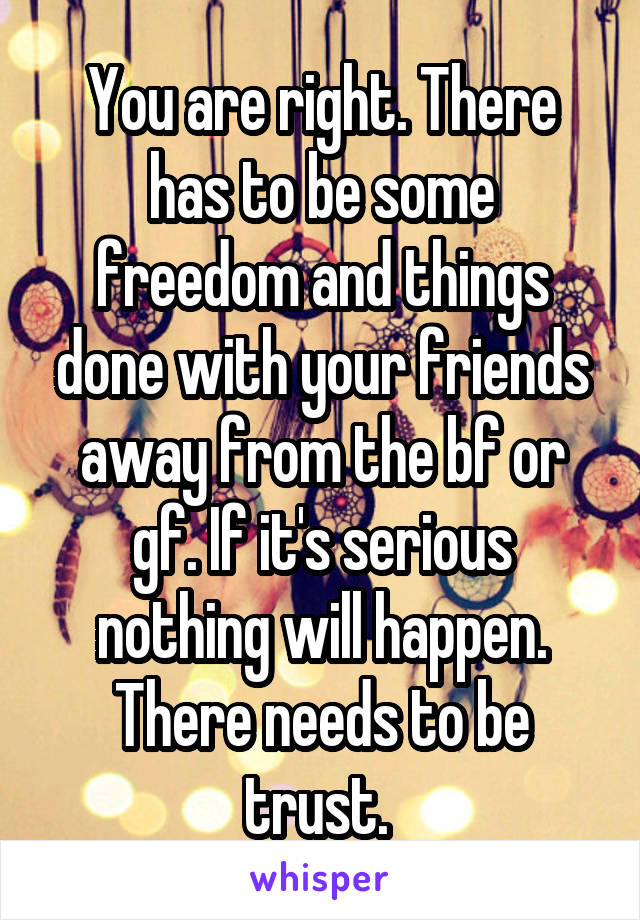 You are right. There has to be some freedom and things done with your friends away from the bf or gf. If it's serious nothing will happen. There needs to be trust. 