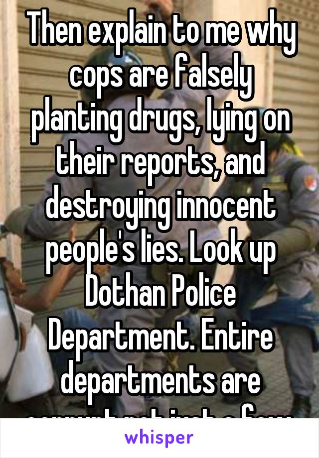 Then explain to me why cops are falsely planting drugs, lying on their reports, and destroying innocent people's lies. Look up Dothan Police Department. Entire departments are corrupt not just a few.