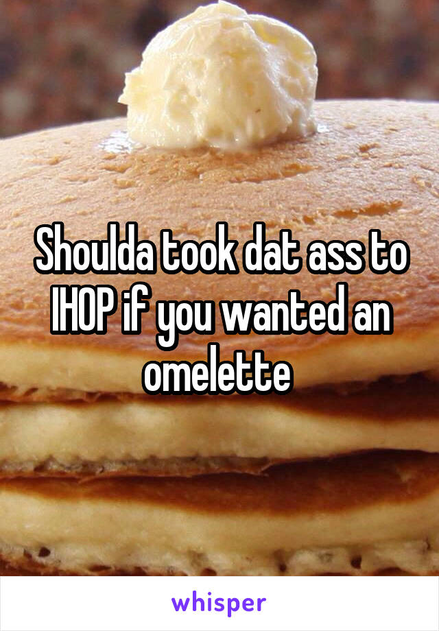 Shoulda took dat ass to IHOP if you wanted an omelette 