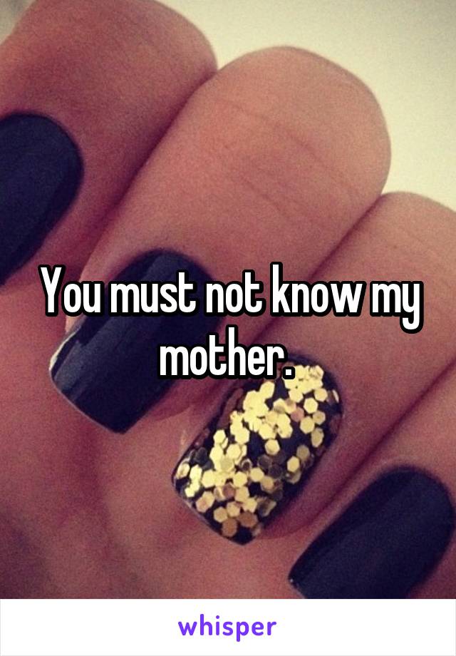 You must not know my mother. 