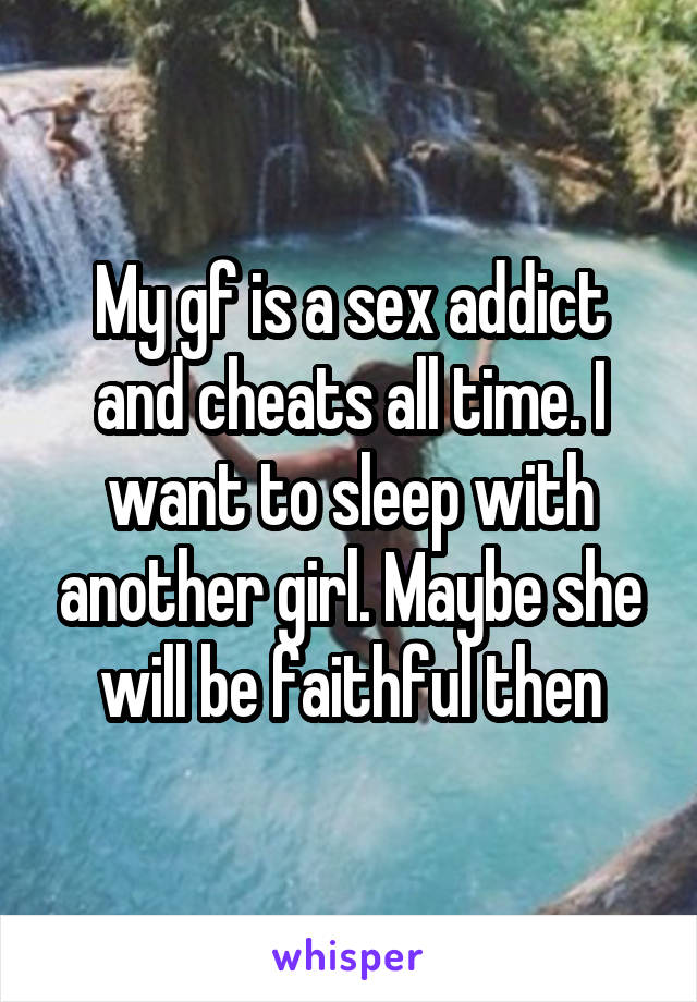 My gf is a sex addict and cheats all time. I want to sleep with another girl. Maybe she will be faithful then