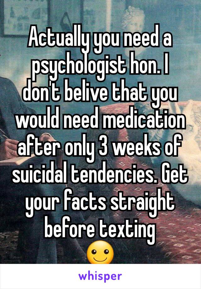 Actually you need a psychologist hon. I don't belive that you would need medication after only 3 weeks of suicidal tendencies. Get your facts straight before texting
☺