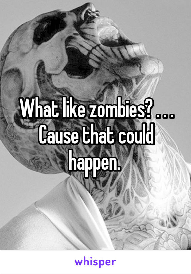 What like zombies? . . . Cause that could happen. 