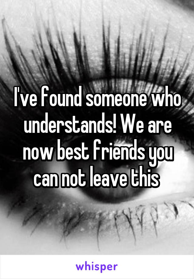 I've found someone who understands! We are now best friends you can not leave this 