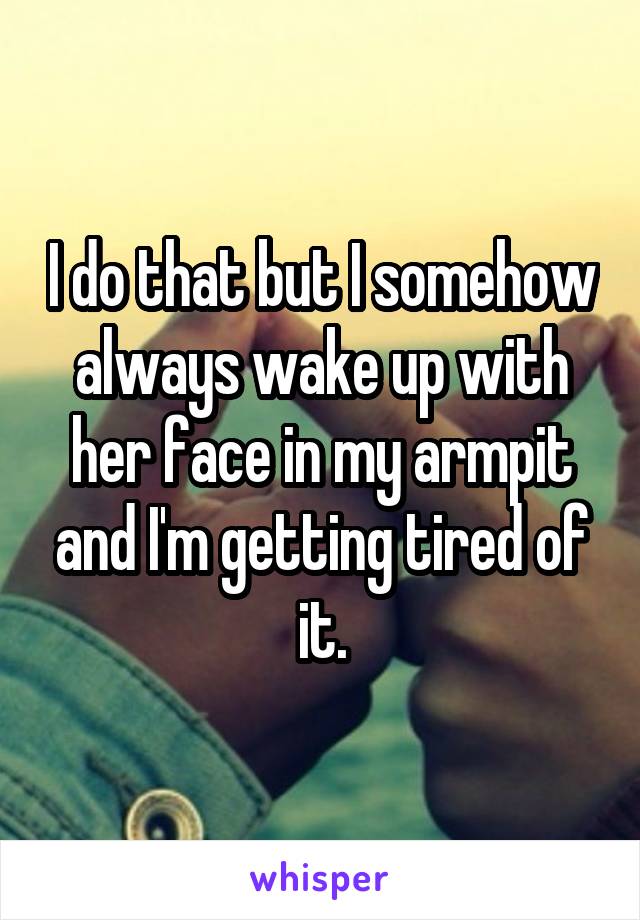 I do that but I somehow always wake up with her face in my armpit and I'm getting tired of it.