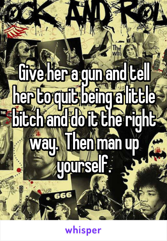 Give her a gun and tell her to quit being a little bitch and do it the right way.  Then man up yourself.