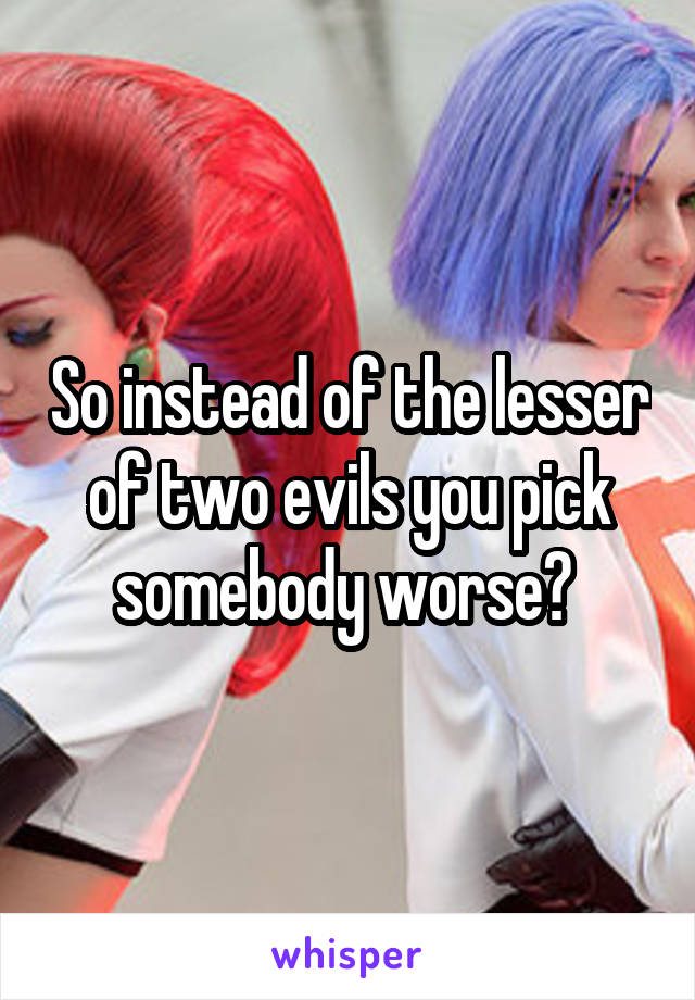 So instead of the lesser of two evils you pick somebody worse? 