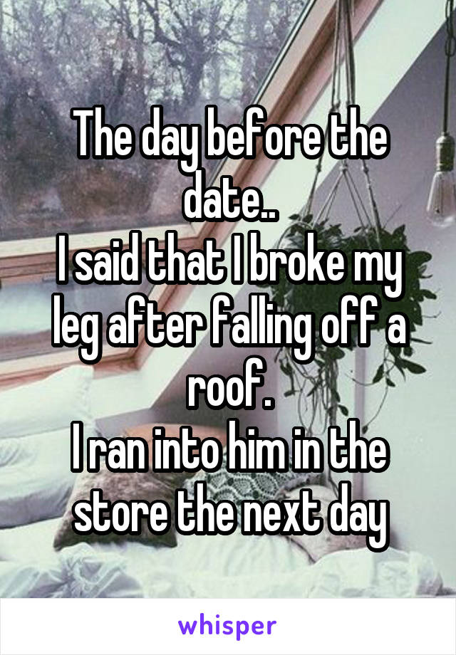 The day before the date..
I said that I broke my leg after falling off a roof.
I ran into him in the store the next day