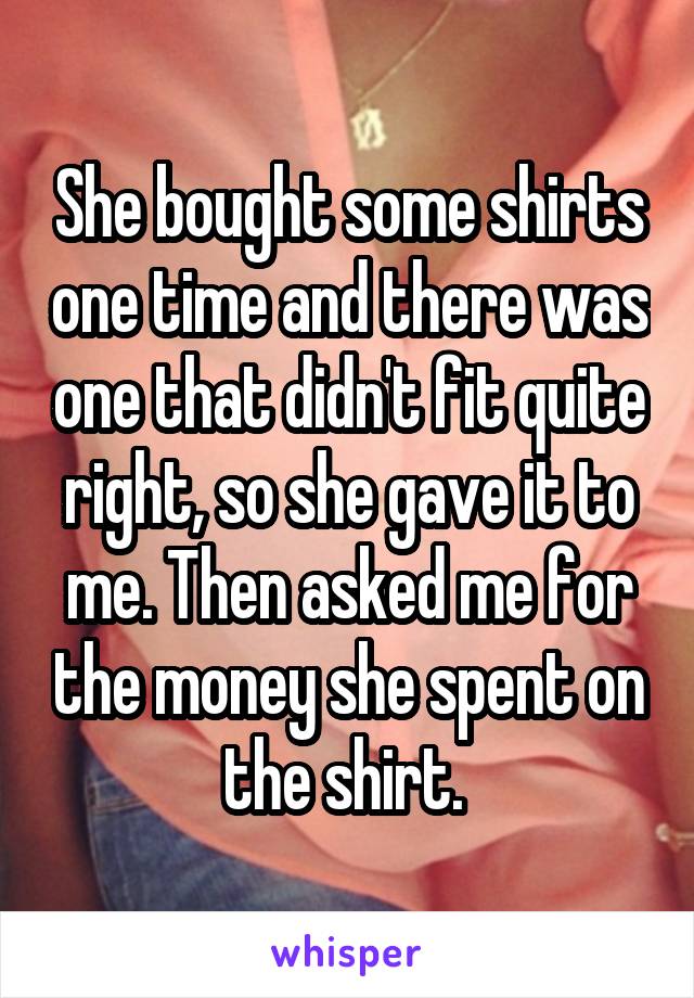 She bought some shirts one time and there was one that didn't fit quite right, so she gave it to me. Then asked me for the money she spent on the shirt. 