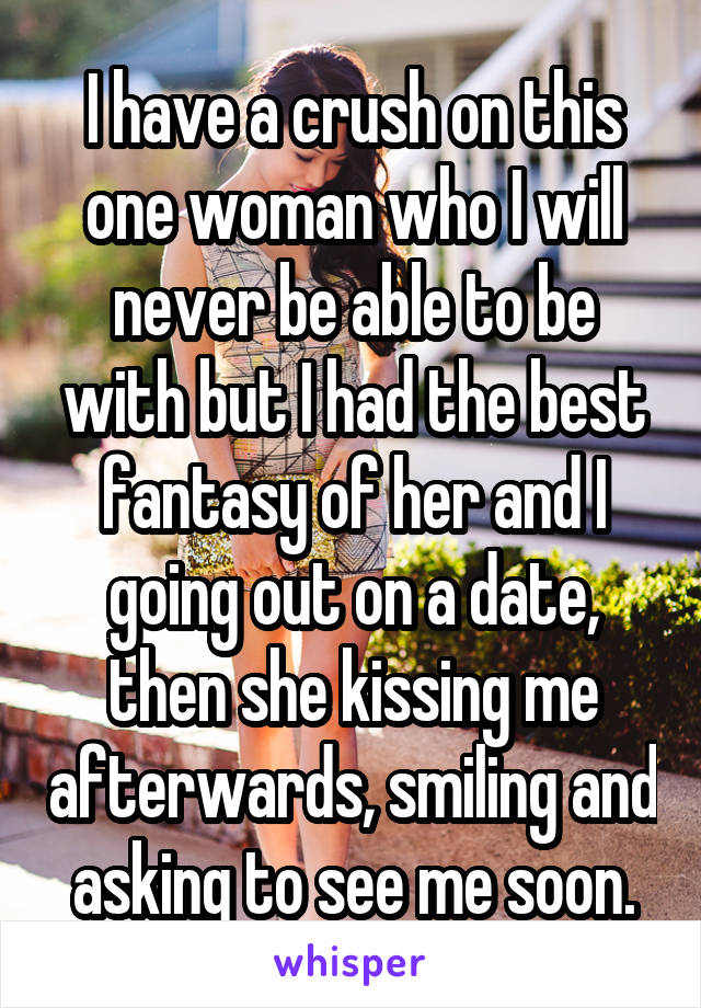 I have a crush on this one woman who I will never be able to be with but I had the best fantasy of her and I going out on a date, then she kissing me afterwards, smiling and asking to see me soon.