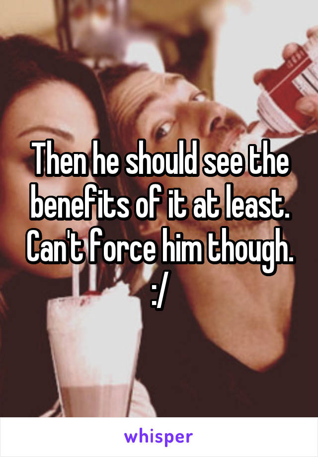 Then he should see the benefits of it at least. Can't force him though. :/