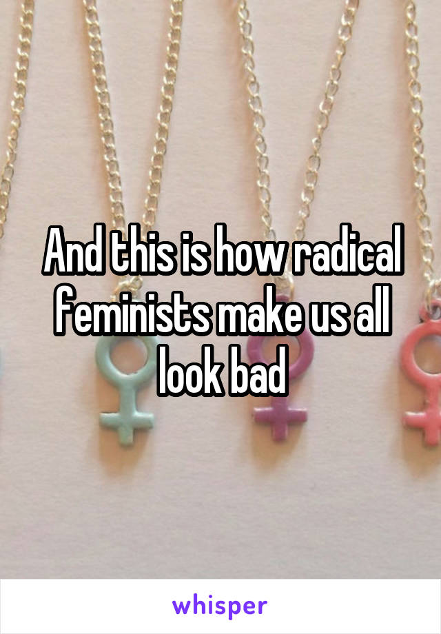 And this is how radical feminists make us all look bad