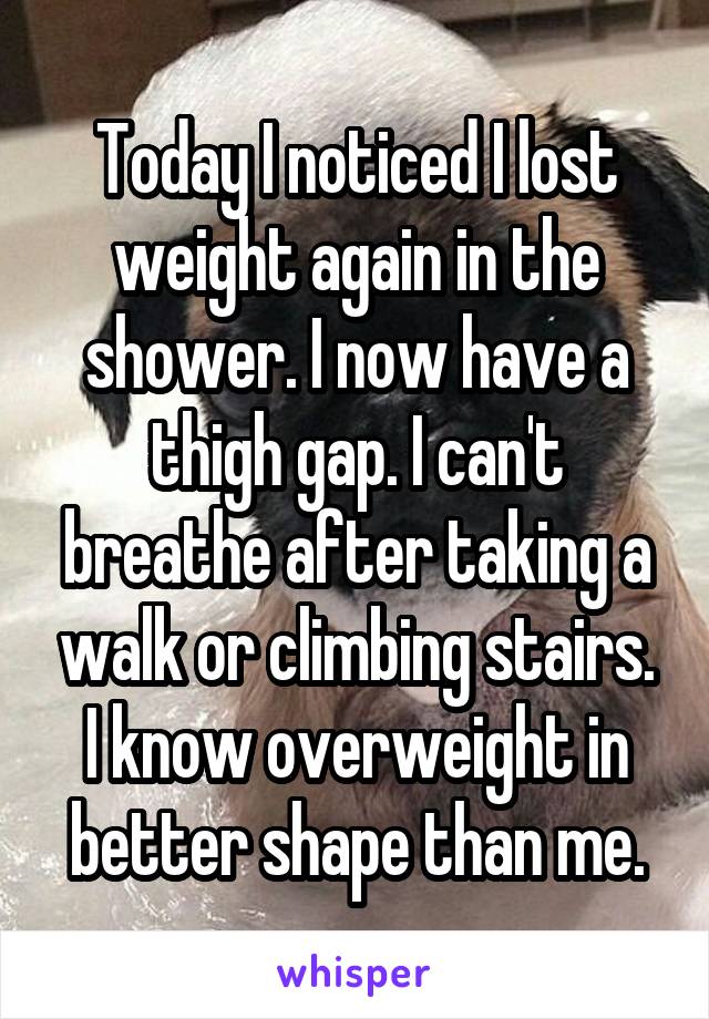 Today I noticed I lost weight again in the shower. I now have a thigh gap. I can't breathe after taking a walk or climbing stairs. I know overweight in better shape than me.