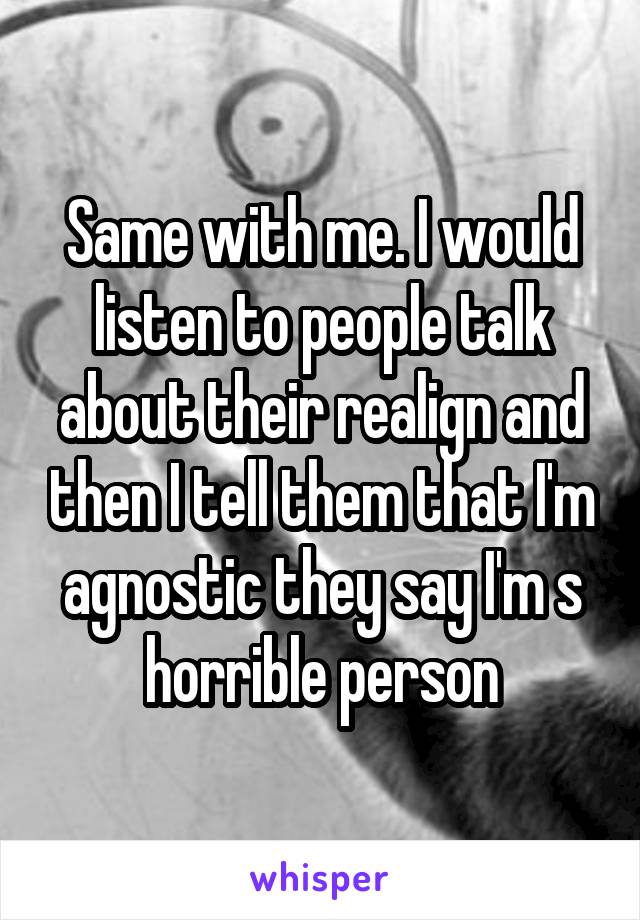 Same with me. I would listen to people talk about their realign and then I tell them that I'm agnostic they say I'm s horrible person