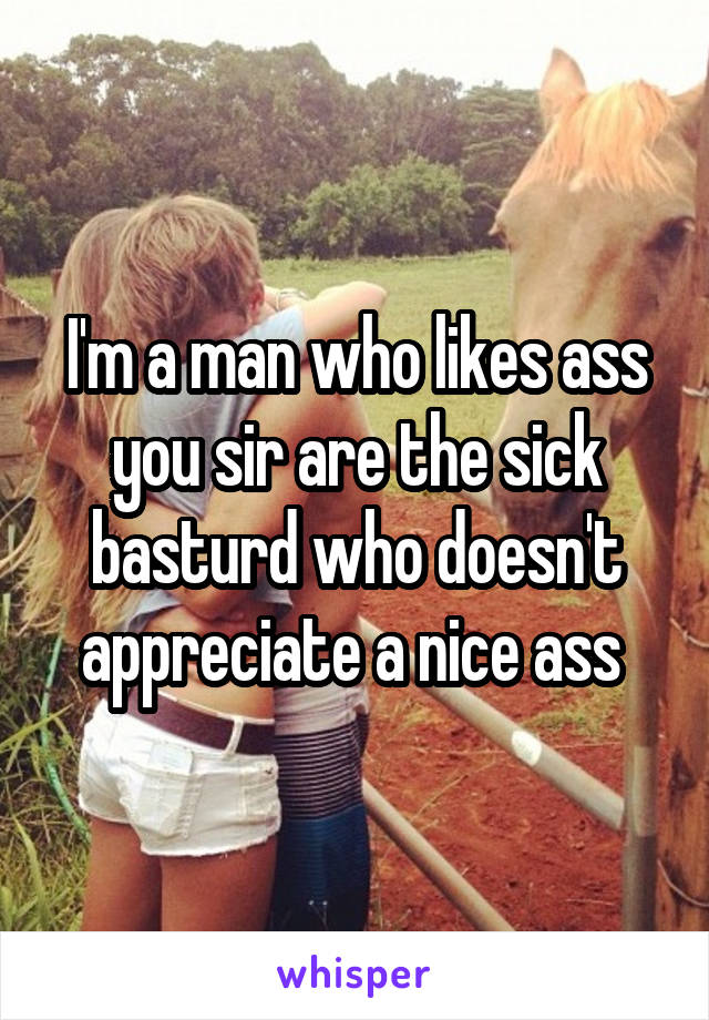 I'm a man who likes ass you sir are the sick basturd who doesn't appreciate a nice ass 